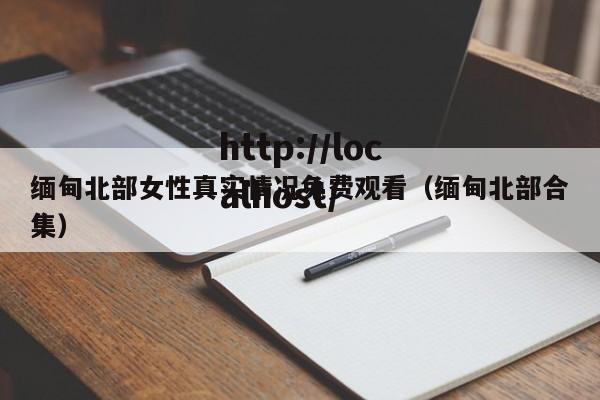缅甸北部女性真实情况免费观看(缅甸北部合集)
